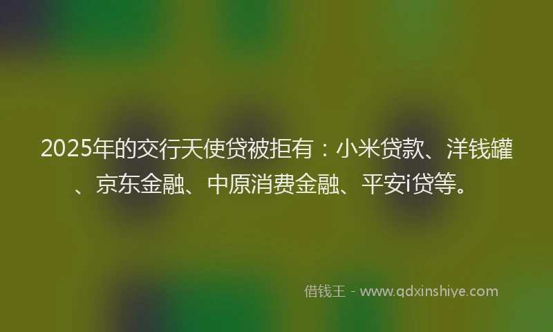 2025年的交行天使贷被拒有：小米贷款、洋钱罐、京东金融、中原消费金融、平安i贷等。