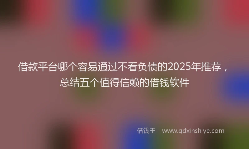 借款平台哪个容易通过不看负债的2025年推荐，总结五个值得信赖的借钱软件