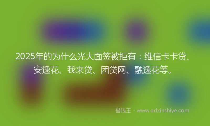2025年的为什么光大面签被拒有：维信卡卡贷、安逸花、我来贷、团贷网、融逸花等。
