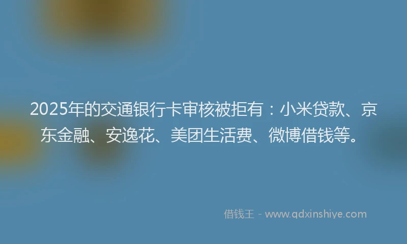2025年的交通银行卡审核被拒有：小米贷款、京东金融、安逸花、美团生活费、微博借钱等。