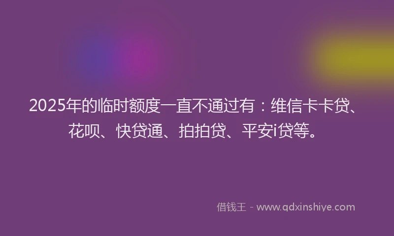 2025年的临时额度一直不通过有：维信卡卡贷、花呗、快贷通、拍拍贷、平安i贷等。