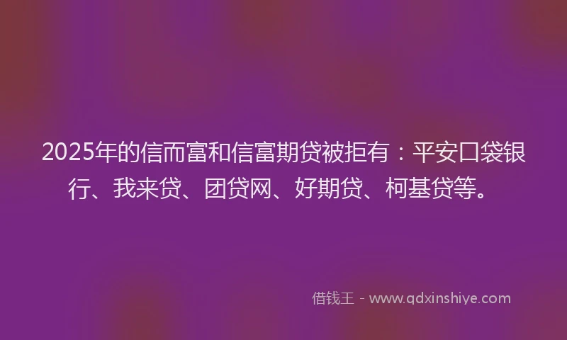 2025年的信而富和信富期贷被拒有：平安口袋银行、我来贷、团贷网、好期贷、柯基贷等。