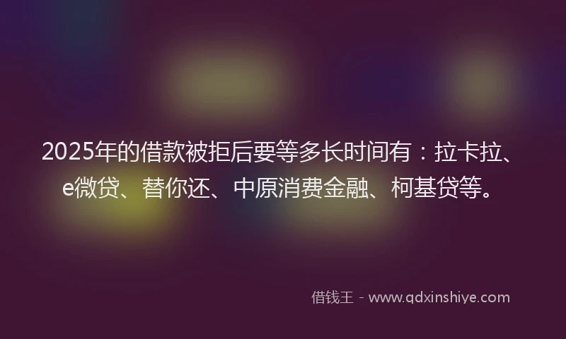 2025年的借款被拒后要等多长时间有：拉卡拉、e微贷、替你还、中原消费金融、柯基贷等。