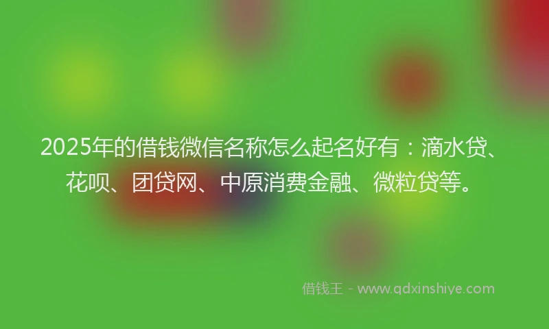 2025年的借钱微信名称怎么起名好有：滴水贷、花呗、团贷网、中原消费金融、微粒贷等。