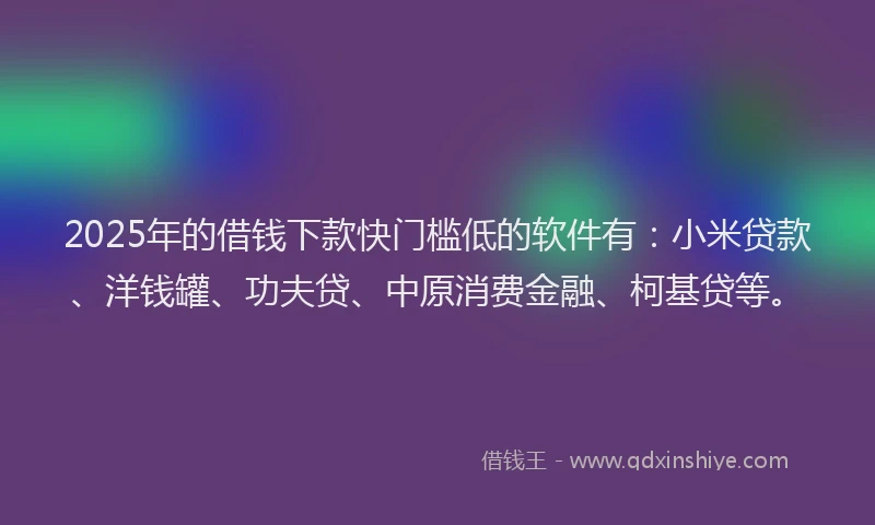 2025年的借钱下款快门槛低的软件有：小米贷款、洋钱罐、功夫贷、中原消费金融、柯基贷等。