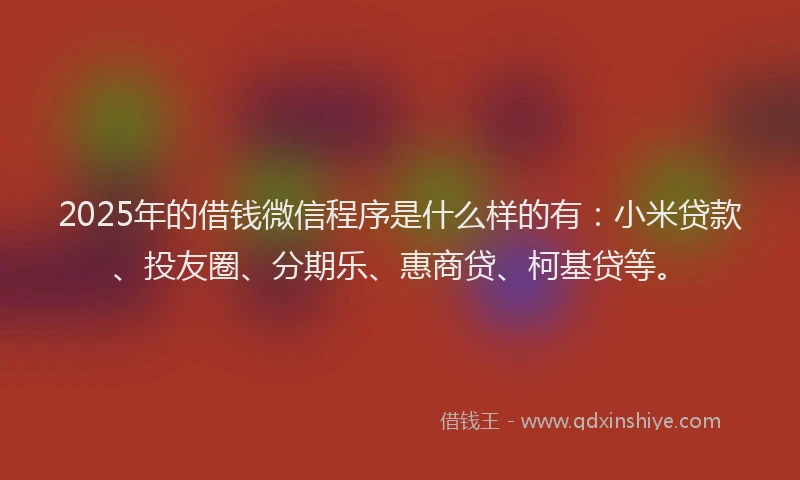 2025年的借钱微信程序是什么样的有：小米贷款、投友圈、分期乐、惠商贷、柯基贷等。