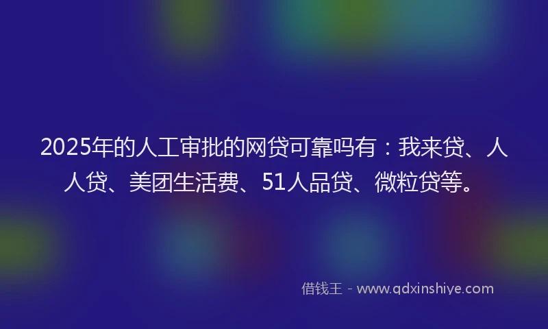 2025年的人工审批的网贷可靠吗有：我来贷、人人贷、美团生活费、51人品贷、微粒贷等。