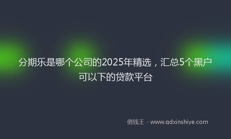 分期乐是哪个公司的2025年精选，汇总5个黑户可以下的贷款平台