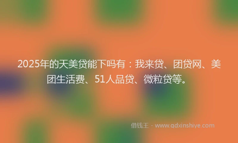 2025年的天美贷能下吗有：我来贷、团贷网、美团生活费、51人品贷、微粒贷等。