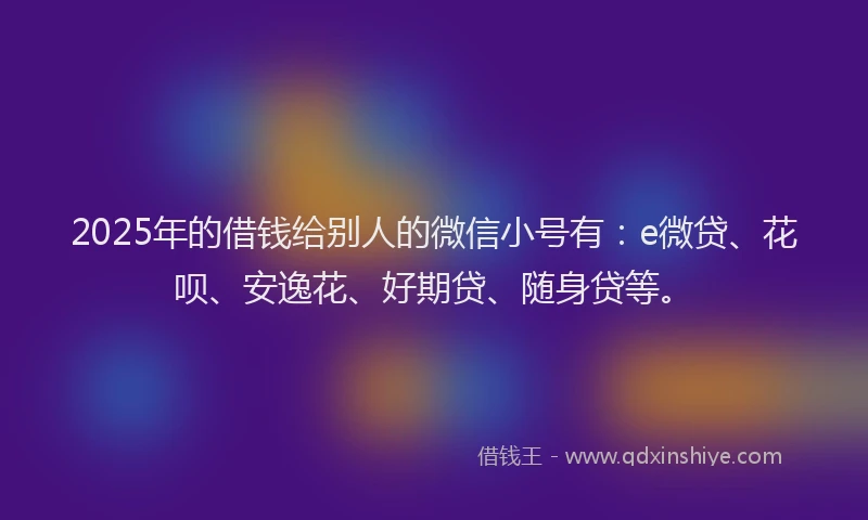 2025年的借钱给别人的微信小号有：e微贷、花呗、安逸花、好期贷、随身贷等。