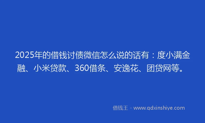 2025年的借钱讨债微信怎么说的话有：度小满金融、小米贷款、360借条、安逸花、团贷网等。