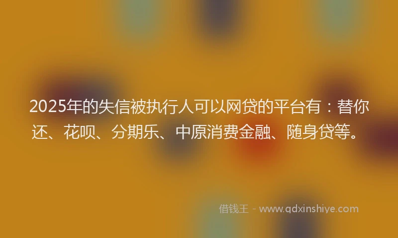 2025年的失信被执行人可以网贷的平台有：替你还、花呗、分期乐、中原消费金融、随身贷等。