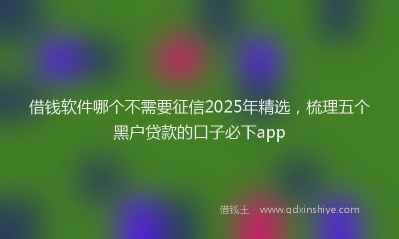 借钱软件哪个不需要征信2025年精选，梳理五个黑户贷款的口子必下app