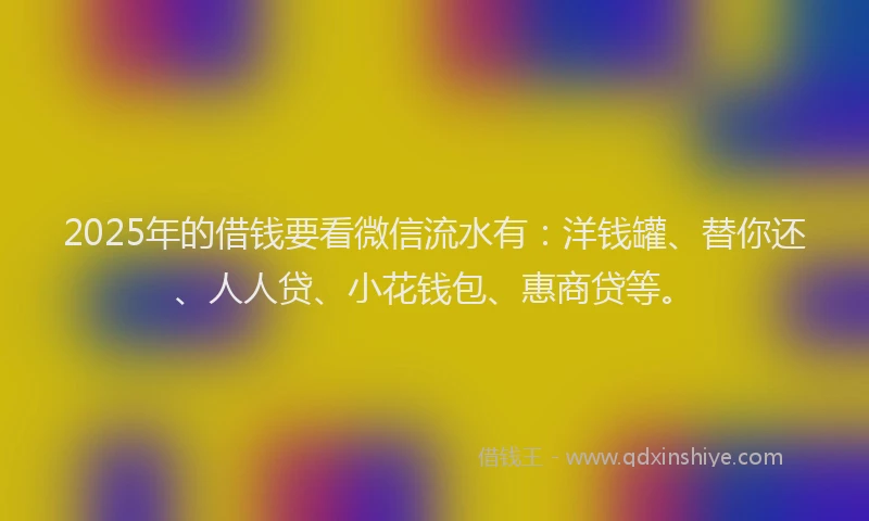 2025年的借钱要看微信流水有：洋钱罐、替你还、人人贷、小花钱包、惠商贷等。
