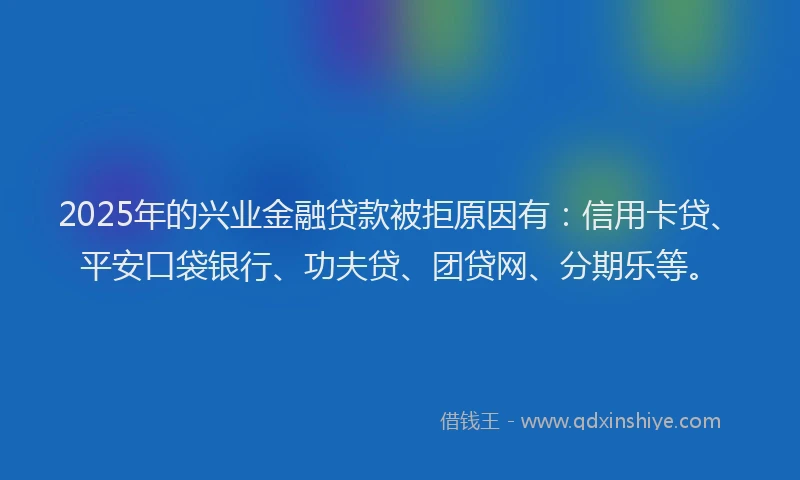2025年的兴业金融贷款被拒原因有：信用卡贷、平安口袋银行、功夫贷、团贷网、分期乐等。