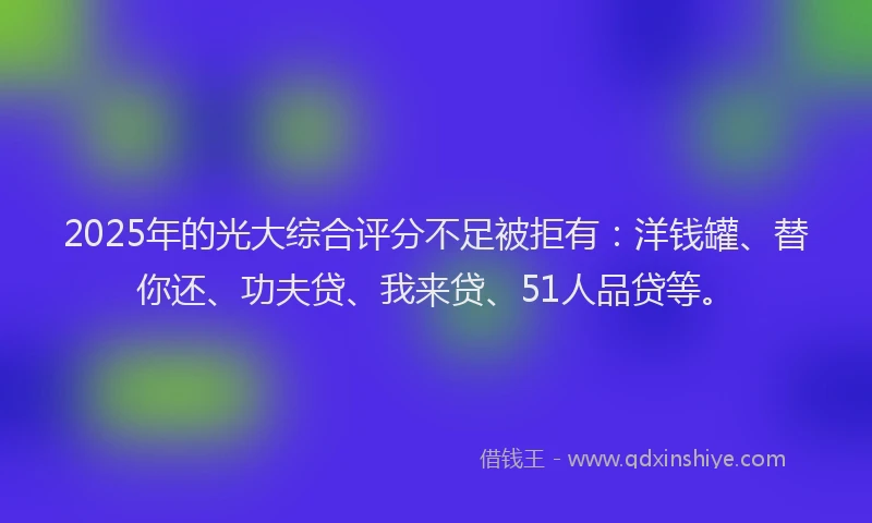 2025年的光大综合评分不足被拒有：洋钱罐、替你还、功夫贷、我来贷、51人品贷等。