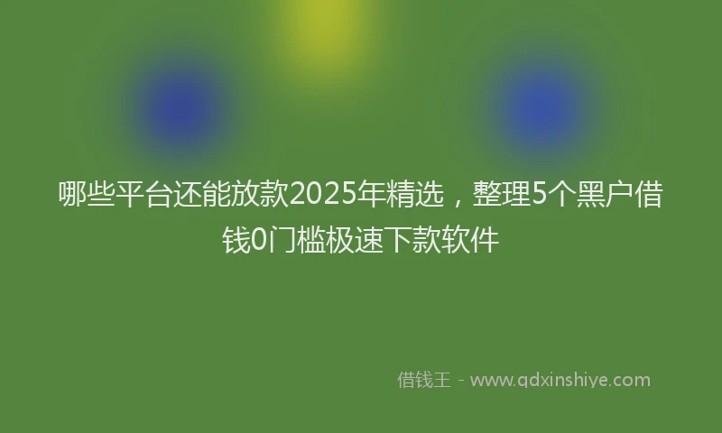 哪些平台还能放款2025年精选，整理5个黑户借钱0门槛极速下款软件