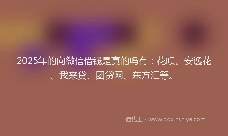 2025年的向微信借钱是真的吗有：花呗、安逸花、我来贷、团贷网、东方汇等。