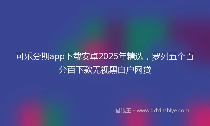 可乐分期app下载安卓2025年精选，罗列五个百分百下款无视黑白户网贷