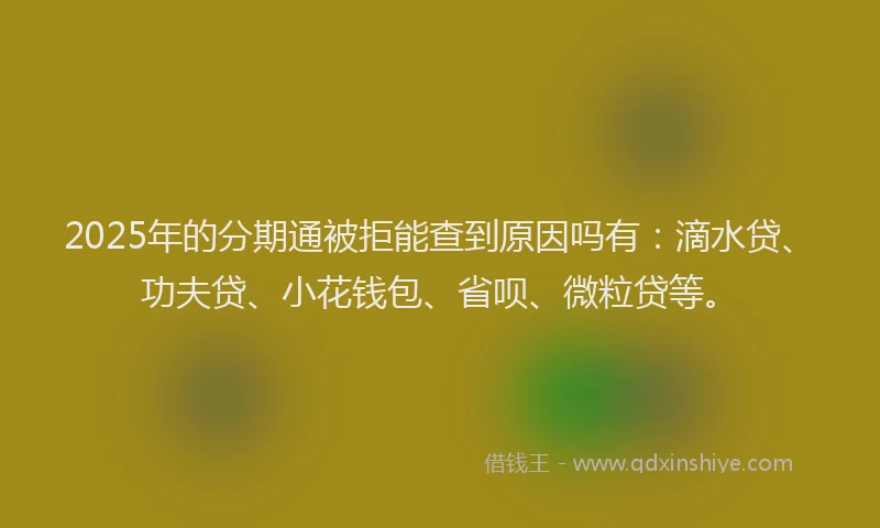 2025年的分期通被拒能查到原因吗有：滴水贷、功夫贷、小花钱包、省呗、微粒贷等。