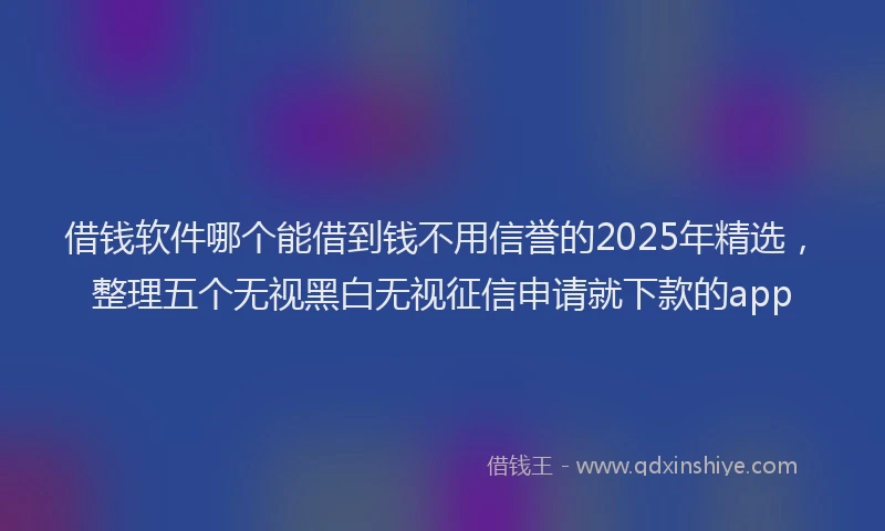 借钱软件哪个能借到钱不用信誉的2025年精选，整理五个无视黑白无视征信申请就下款的app