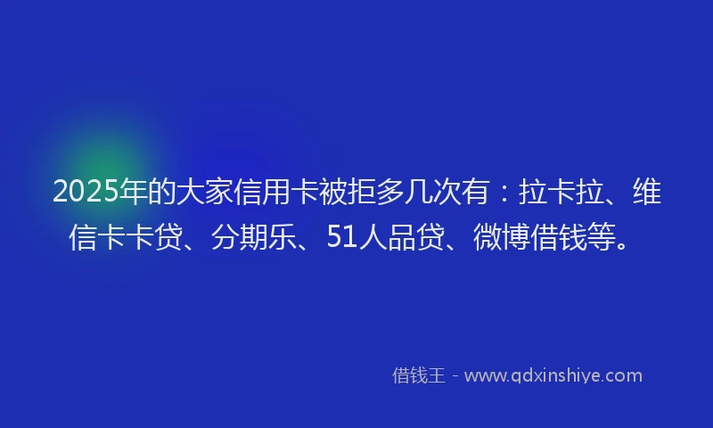 2025年的大家信用卡被拒多几次有：拉卡拉、维信卡卡贷、分期乐、51人品贷、微博借钱等。