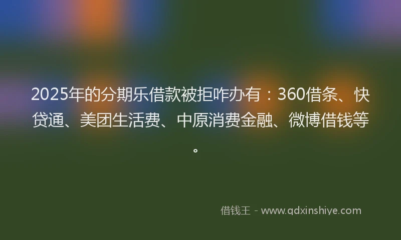 2025年的分期乐借款被拒咋办有：360借条、快贷通、美团生活费、中原消费金融、微博借钱等。