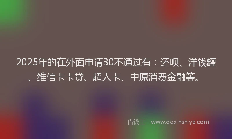 2025年的在外面申请30不通过有：还呗、洋钱罐、维信卡卡贷、超人卡、中原消费金融等。