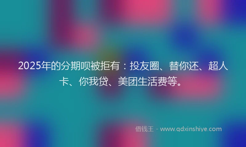 2025年的分期呗被拒有：投友圈、替你还、超人卡、你我贷、美团生活费等。