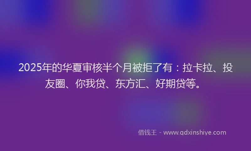 2025年的华夏审核半个月被拒了有：拉卡拉、投友圈、你我贷、东方汇、好期贷等。