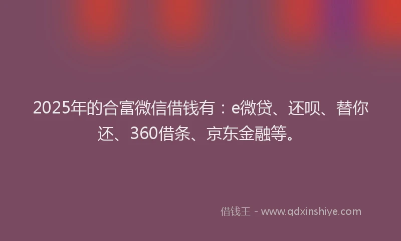 2025年的合富微信借钱有：e微贷、还呗、替你还、360借条、京东金融等。