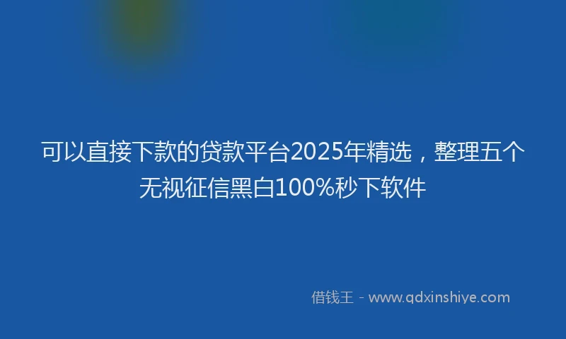 可以直接下款的贷款平台2025年精选，整理五个无视征信黑白100%秒下软件