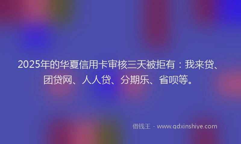 2025年的华夏信用卡审核三天被拒有：我来贷、团贷网、人人贷、分期乐、省呗等。