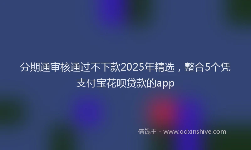分期通审核通过不下款2025年精选，整合5个凭支付宝花呗贷款的app