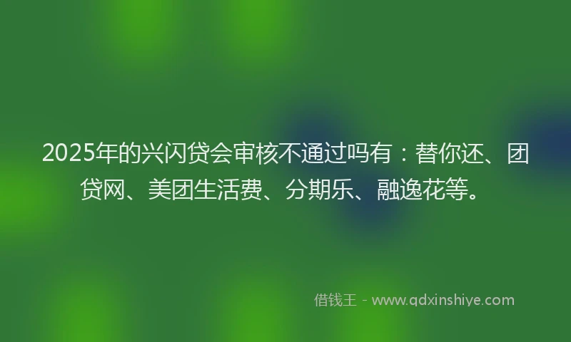 2025年的兴闪贷会审核不通过吗有：替你还、团贷网、美团生活费、分期乐、融逸花等。