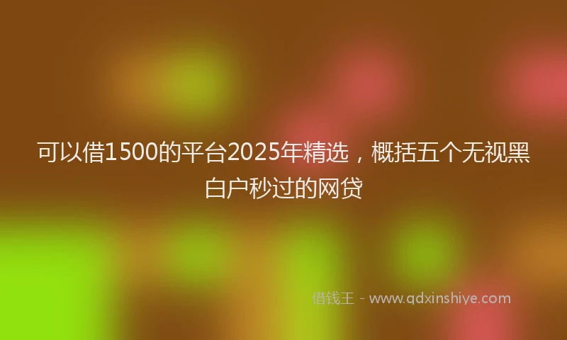 可以借1500的平台2025年精选，概括五个无视黑白户秒过的网贷