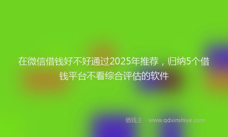 在微信借钱好不好通过2025年推荐，归纳5个借钱平台不看综合评估的软件