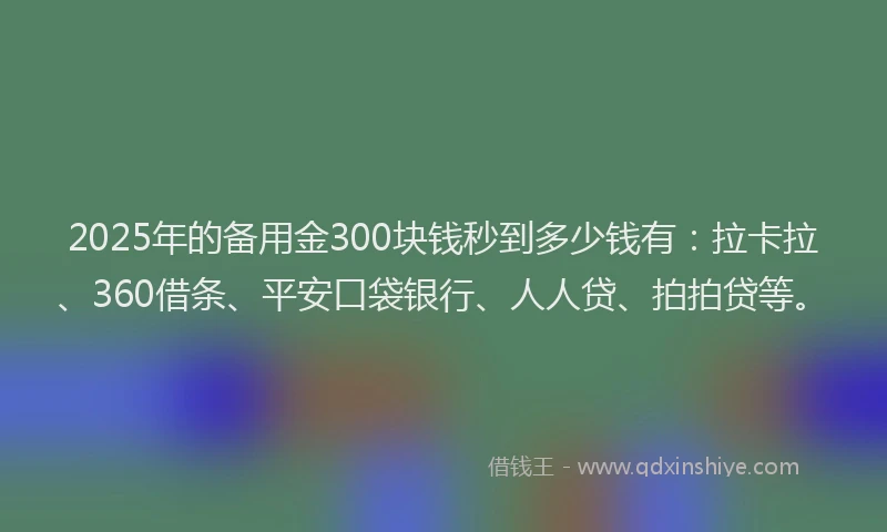 2025年的备用金300块钱秒到多少钱有：拉卡拉、360借条、平安口袋银行、人人贷、拍拍贷等。