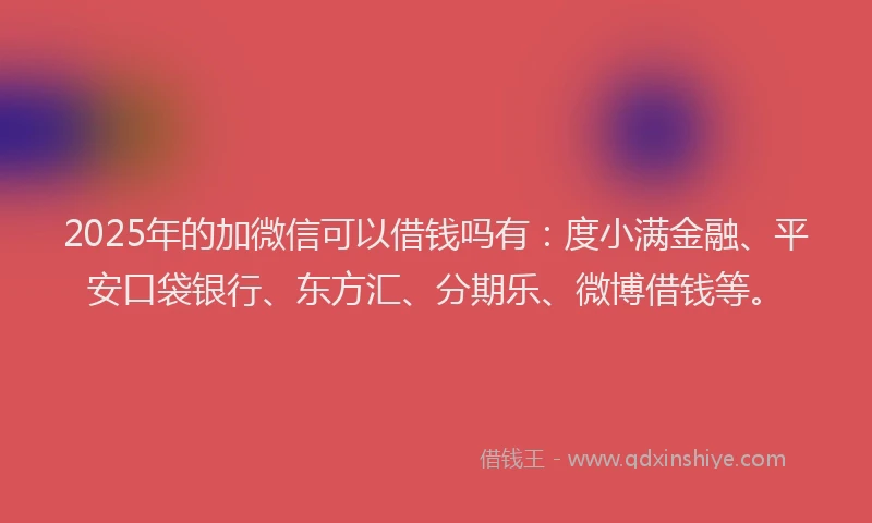 2025年的加微信可以借钱吗有：度小满金融、平安口袋银行、东方汇、分期乐、微博借钱等。