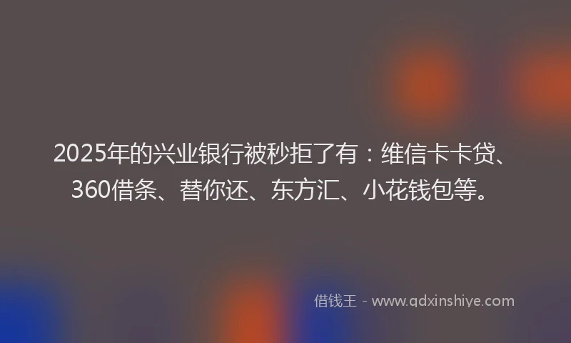 2025年的兴业银行被秒拒了有：维信卡卡贷、360借条、替你还、东方汇、小花钱包等。