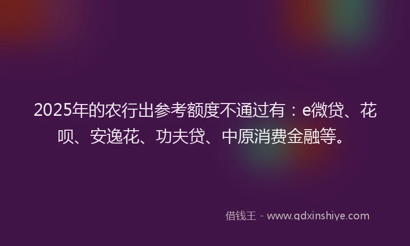 2025年的农行出参考额度不通过有：e微贷、花呗、安逸花、功夫贷、中原消费金融等。