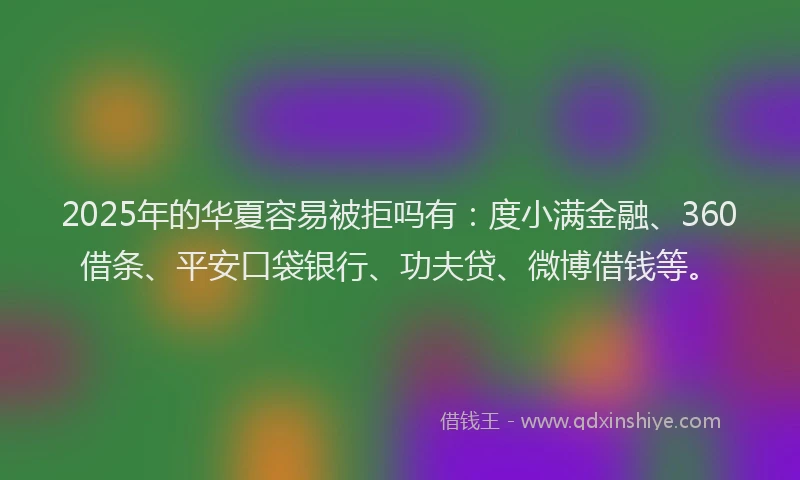 2025年的华夏容易被拒吗有：度小满金融、360借条、平安口袋银行、功夫贷、微博借钱等。