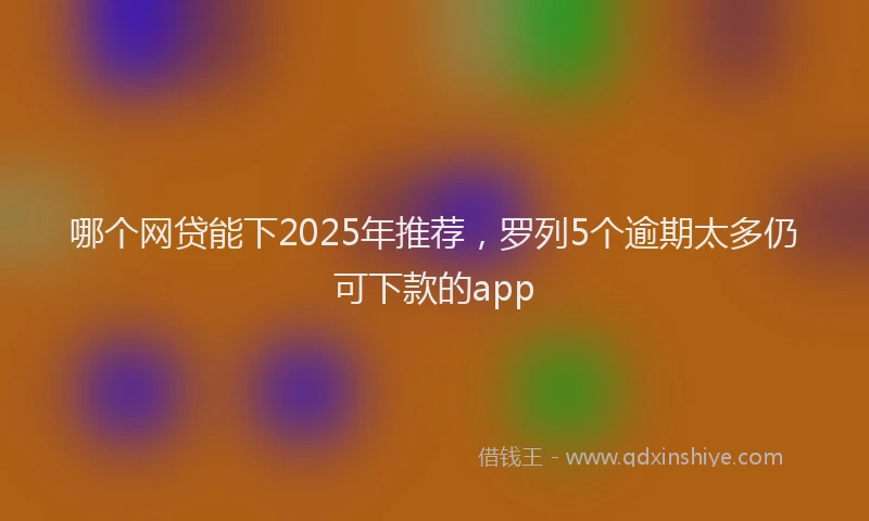 哪个网贷能下2025年推荐，罗列5个逾期太多仍可下款的app