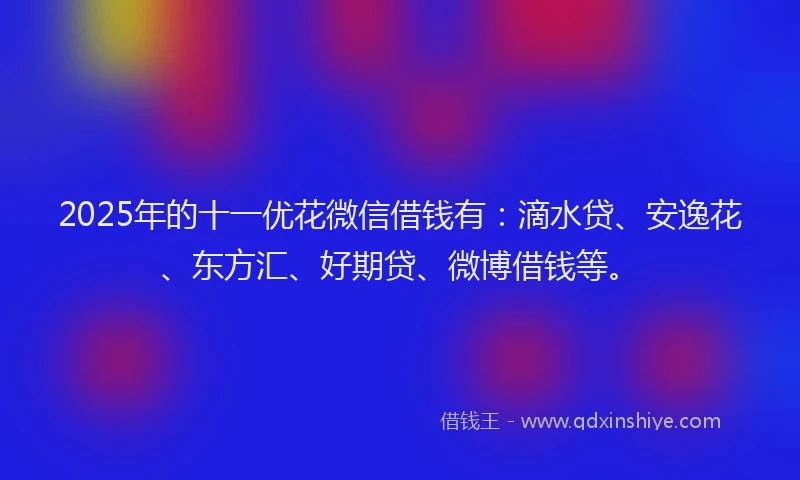 2025年的十一优花微信借钱有：滴水贷、安逸花、东方汇、好期贷、微博借钱等。