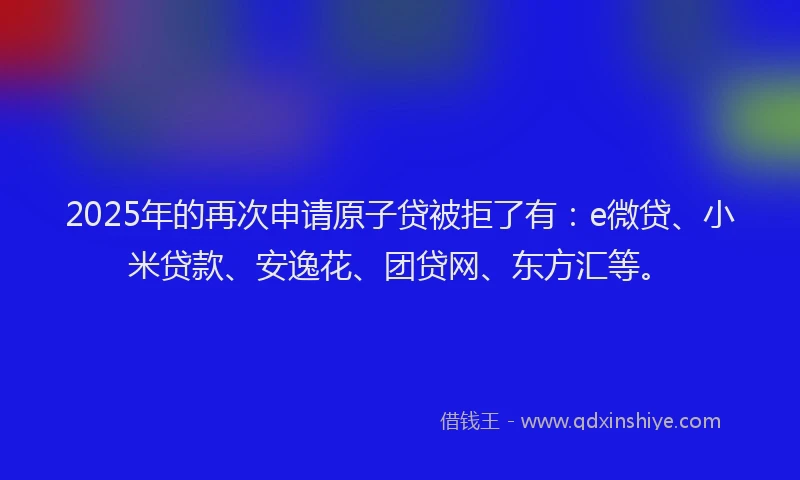2025年的再次申请原子贷被拒了有：e微贷、小米贷款、安逸花、团贷网、东方汇等。