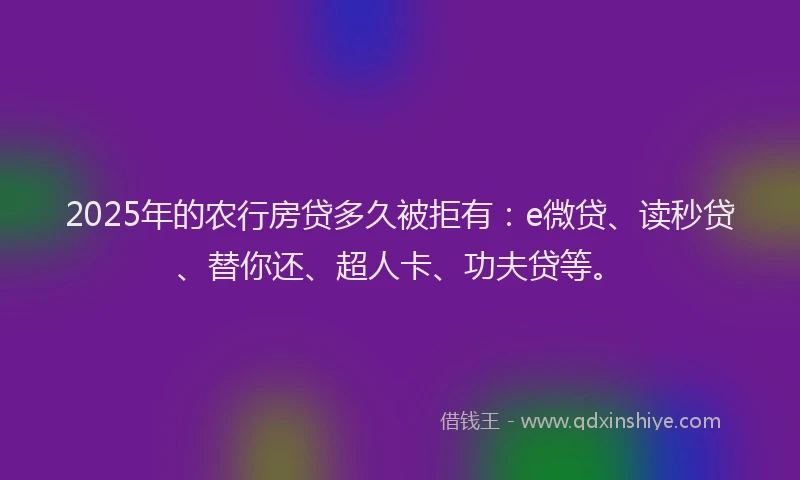 2025年的农行房贷多久被拒有：e微贷、读秒贷、替你还、超人卡、功夫贷等。