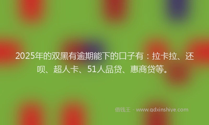 2025年的双黑有逾期能下的口子有：拉卡拉、还呗、超人卡、51人品贷、惠商贷等。