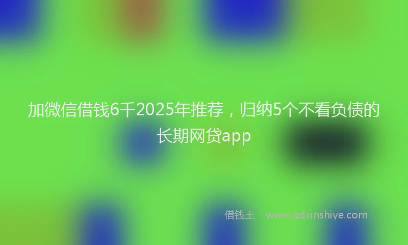 加微信借钱6千2025年推荐，归纳5个不看负债的长期网贷app