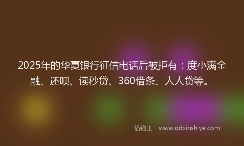 2025年的华夏银行征信电话后被拒有：度小满金融、还呗、读秒贷、360借条、人人贷等。