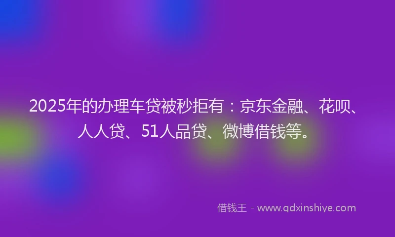 2025年的办理车贷被秒拒有：京东金融、花呗、人人贷、51人品贷、微博借钱等。
